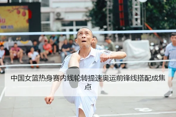 中国女篮热身赛内线轮转提速奥运前锋线搭配成焦点