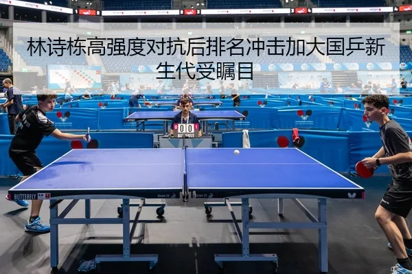 林诗栋高强度对抗后排名冲击加大国乒新生代受瞩目